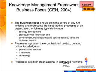 Knowledge Management Framework                                    Context
                                                                  Processes
   Business Focus (CEN, 2004)

  The business focus should be in the centre of any KM
  initiative and represents the value-adding processes of an
  organization, which may typically include
   – strategy development
   – product/service innovation and
   – development, manufacturing and service delivery, sales and
     customer support.
  Processes represent the organizational context, creating
  critical knowledge on
   –   products and services
   –   Customers
   –   technology
   –   …
  Processes are inter-organizational in distributed networks
                                            (CEN
                                               2004)
 