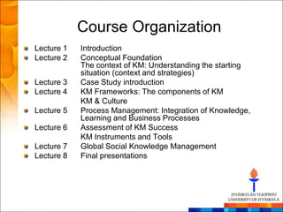 Course Organization
Lecture 1   Introduction
Lecture 2   Conceptual Foundation
            The context of KM: Understanding the starting
            situation (context and strategies)
Lecture 3   Case Study introduction
Lecture 4   KM Frameworks: The components of KM
            KM & Culture
Lecture 5   Process Management: Integration of Knowledge,
            Learning and Business Processes
Lecture 6   Assessment of KM Success
            KM Instruments and Tools
Lecture 7   Global Social Knowledge Management
Lecture 8   Final presentations
 