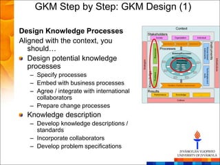GKM Step by Step: GKM Design (1)

Design Knowledge Processes
Aligned with the context, you
   should…
   Design potential knowledge
   processes
   – Specify processes
   – Embed with business processes
   – Agree / integrate with international
     collaborators
   – Prepare change processes
  Knowledge description
   – Develop knowledge descriptions /
     standards
   – Incorporate collaborators
   – Develop problem specifications
 