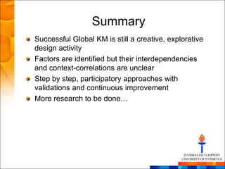 Summary
Successful Global KM is still a creative, explorative
design activity
Factors are identified but their interdependencies
and context-correlations are unclear
Step by step, participatory approaches with
validations and continuous improvement
More research to be done…
 