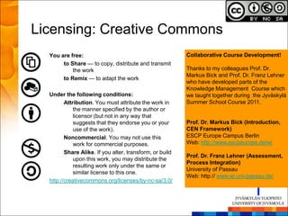 Licensing: Creative Commons
  You are free:                                           Collaborative Course Development!
       to Share — to copy, distribute and transmit
           the work                                       Thanks to my colleagues Prof. Dr.
                                                          Markus Bick and Prof. Dr. Franz Lehner
       to Remix — to adapt the work
                                                          who have developed parts of the
                                                          Knowledge Management Course which
  Under the following conditions:                         we taught together during the Jyväskylä
         Attribution. You must attribute the work in      Summer School Course 2011.
             the manner specified by the author or
             licensor (but not in any way that
             suggests that they endorse you or your       Prof. Dr. Markus Bick (Introduction,
             use of the work).                            CEN Framework)
         Noncommercial. You may not use this              ESCP Europe Campus Berlin
             work for commercial purposes.                Web: http://www.escpeurope.de/wi
         Share Alike. If you alter, transform, or build
                                                          Prof. Dr. Franz Lehner (Assessment,
             upon this work, you may distribute the
                                                          Process Integration)
             resulting work only under the same or
                                                          University of Passau
             similar license to this one.
                                                          Web: http:// www.wi.uni-passau.de/
  http://creativecommons.org/licenses/by-nc-sa/3.0/
 