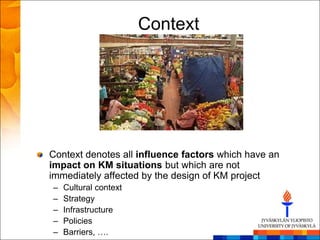 Context




Context denotes all influence factors which have an
impact on KM situations but which are not
immediately affected by the design of KM project
–   Cultural context
–   Strategy
–   Infrastructure
–   Policies
–   Barriers, ….
 