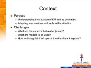 Context
Purpose
– Understanding the situation of KM and its potentials
– Adapting interventions and tools to this situation
Challenges
– What are the aspects that matter (most)?
– What are models to be used?
– How to distinguish the important and irrelevant aspects?
 