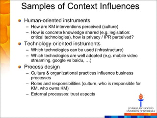 Samples of Context Influences
Human-oriented instruments
 – How are KM interventions perceived (culture)
 – How is concrete knowledge shared (e.g. legislation:
   critical technologies), how is privacy / IPR perceived?
Technology-oriented instruments
 – Which technologies can be used (infrastructure)
 – Which technologies are well adopted (e.g. mobile video
   streaming, google vs baidu, …)
Process design
 – Culture & organizational practices influence business
   processes
 – Roles and responsibilities (culture, who is responsible for
   KM, who owns KM)
 – External processes: trust aspects
 
