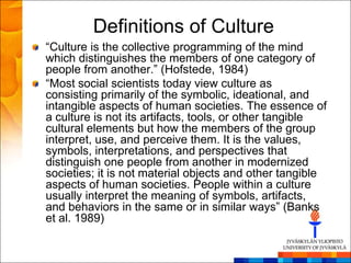 Definitions of Culture
―Culture is the collective programming of the mind
which distinguishes the members of one category of
people from another.‖ (Hofstede, 1984)
―Most social scientists today view culture as
consisting primarily of the symbolic, ideational, and
intangible aspects of human societies. The essence of
a culture is not its artifacts, tools, or other tangible
cultural elements but how the members of the group
interpret, use, and perceive them. It is the values,
symbols, interpretations, and perspectives that
distinguish one people from another in modernized
societies; it is not material objects and other tangible
aspects of human societies. People within a culture
usually interpret the meaning of symbols, artifacts,
and behaviors in the same or in similar ways‖ (Banks
et al. 1989)
 