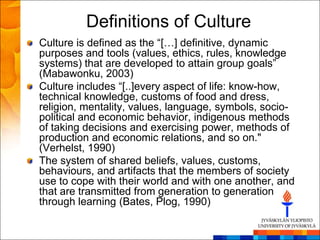 Definitions of Culture
Culture is defined as the ―[…] definitive, dynamic
purposes and tools (values, ethics, rules, knowledge
systems) that are developed to attain group goals‖
(Mabawonku, 2003)
Culture includes ―[..]every aspect of life: know-how,
technical knowledge, customs of food and dress,
religion, mentality, values, language, symbols, socio-
political and economic behavior, indigenous methods
of taking decisions and exercising power, methods of
production and economic relations, and so on."
(Verhelst, 1990)
The system of shared beliefs, values, customs,
behaviours, and artifacts that the members of society
use to cope with their world and with one another, and
that are transmitted from generation to generation
through learning (Bates, Plog, 1990)
 