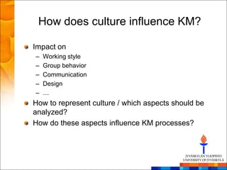 How does culture influence KM?

Impact on
–   Working style
–   Group behavior
–   Communication
–   Design
–   …
How to represent culture / which aspects should be
analyzed?
How do these aspects influence KM processes?
 