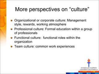 More perspectives on ―culture‖
Organizational or corporate culture: Management
style, rewards, working atmosphere
Professional culture: Formal education within a group
of professionals
Functional culture: functional roles within the
organization
Team culture: common work experiences
 