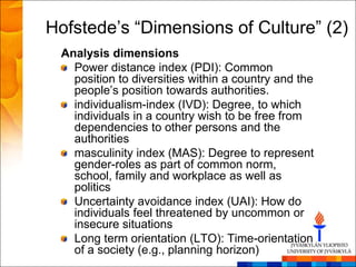Hofstede‘s ―Dimensions of Culture‖ (2)
 Analysis dimensions
   Power distance index (PDI): Common
   position to diversities within a country and the
   people‘s position towards authorities.
   individualism-index (IVD): Degree, to which
   individuals in a country wish to be free from
   dependencies to other persons and the
   authorities
   masculinity index (MAS): Degree to represent
   gender-roles as part of common norm,
   school, family and workplace as well as
   politics
   Uncertainty avoidance index (UAI): How do
   individuals feel threatened by uncommon or
   insecure situations
   Long term orientation (LTO): Time-orientation
   of a society (e.g., planning horizon)
 