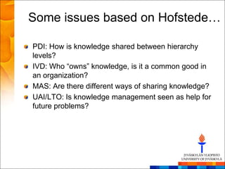 Some issues based on Hofstede…

PDI: How is knowledge shared between hierarchy
levels?
IVD: Who ―owns‖ knowledge, is it a common good in
an organization?
MAS: Are there different ways of sharing knowledge?
UAI/LTO: Is knowledge management seen as help for
future problems?
 