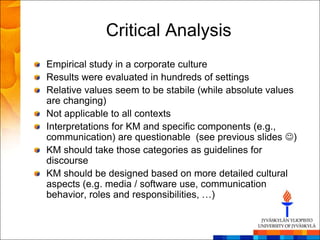 Critical Analysis
Empirical study in a corporate culture
Results were evaluated in hundreds of settings
Relative values seem to be stabile (while absolute values
are changing)
Not applicable to all contexts
Interpretations for KM and specific components (e.g.,
communication) are questionable (see previous slides )
KM should take those categories as guidelines for
discourse
KM should be designed based on more detailed cultural
aspects (e.g. media / software use, communication
behavior, roles and responsibilities, …)
 
