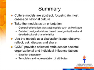 Summary
Culture models are abstract, focusing (in most
cases) on national culture
Take the models as an orientation
– General orientation: Abstract models such as Hofstede
– Detailed design decisions based on organizational and
  detailed cultural characteristics
Use the models as a discussion issue: observe,
reflect, ask, discuss and share!
GKMF provides selected attributes for societal,
organizational and individual influence factors
– Base for adaptation
– Templates and representation of attributes
 