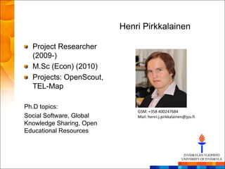 Henri Pirkkalainen

  Project Researcher
  (2009-)
  M.Sc (Econ) (2010)
  Projects: OpenScout,
  TEL-Map

Ph.D topics:
                              GSM: +358 400247684
Social Software, Global       Mail: henri.j.pirkkalainen@jyu.fi
Knowledge Sharing, Open
Educational Resources
 