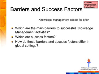 Context.
                                                   Organization /
                                                   Individuals
Barriers and Success Factors
              – Knowledge management project fail often


 Which are the main barriers to successful Knowledge
 Management activities?
 Which are success factors?
 How do those barriers and success factors differ in
 global settings?
 