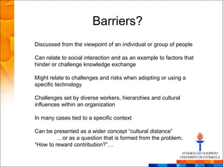 Barriers?
Discussed from the viewpoint of an individual or group of people

Can relate to social interaction and as an example to factors that
hinder or challenge knowledge exchange

Might relate to challenges and risks when adopting or using a
specific technology

Challenges set by diverse workers, hierarchies and cultural
influences within an organization

In many cases tied to a specific context

Can be presented as a wider concept ―cultural distance‖
         …or as a question that is formed from the problem,
―How to reward contribution?‖…
 