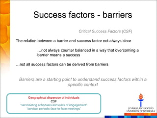 Success factors - barriers
                                          Critical Success Factors (CSF)

The relation between a barrier and success factor not always clear

             …not always counter balanced in a way that overcoming a
             barrier means a success

…not all success factors can be derived from barriers


 Barriers are a starting point to understand success factors within a
                            specific context

        Geographical dispersion of individuals
                         CSF
  ―set meeting schedules and rules of engagement‖
       ―conduct periodic face-to-face meetings‖
 