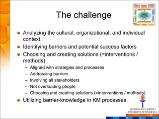 The challenge
Analyzing the cultural, organizational, and individual
context
Identifying barriers and potential success factors
Choosing and creating solutions (=interventions /
methods)
–   Aligned with strategies and processes
–   Addressing barriers
–   Involving all stakeholders
–   Not overloading people
–   Choosing and creating solutions (=interventions / methods)
Utilizing barrier-knowledge in KM processes
 
