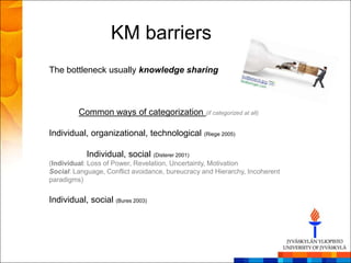 KM barriers
The bottleneck usually knowledge sharing



         Common ways of categorization (if categorized at all)

Individual, organizational, technological (Riege 2005)

            Individual, social (Disterer 2001)
(Individual: Loss of Power, Revelation, Uncertainty, Motivation
Social: Language, Conflict avoidance, bureucracy and Hierarchy, Incoherent
paradigms)


Individual, social (Bures 2003)
 