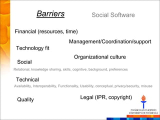 Barriers                             Social Software

Financial (resources, time)
                                     Management/Coordination/support
 Technology fit
                                        Organizational culture
  Social
Relational, knowledge sharing, skills, cognitive, background, preferences


 Technical
Availability, Interoperability, Functionality, Usability, conceptual, privacy/security, misuse


  Quality                                    Legal (IPR, copyright)
 