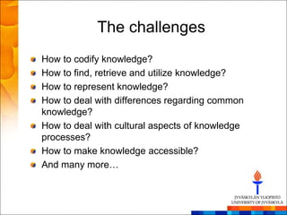 The challenges
How to codify knowledge?
How to find, retrieve and utilize knowledge?
How to represent knowledge?
How to deal with differences regarding common
knowledge?
How to deal with cultural aspects of knowledge
processes?
How to make knowledge accessible?
And many more…
 