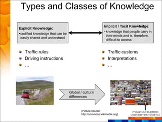 Types and Classes of Knowledge

                                                             Implicit / Tacit Knowledge:
Explicit Knowledge:
                                                             • knowledge that people carry in
• codified knowledge that can be
                                                              their minds and is, therefore,
 easily shared and understood
                                                              difficult to access


    Traffic rules                                               Traffic customs
    Driving instructions                                        Interpretations
    …                                                           …




                                   Global / cultural
                                   differences


                                           [Picture Source:
                                           http://commons.wikimedia.org]
 