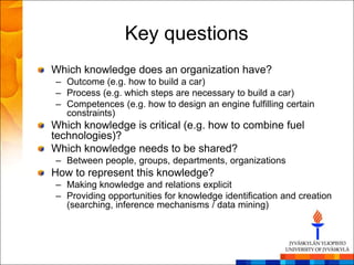 Key questions
Which knowledge does an organization have?
– Outcome (e.g. how to build a car)
– Process (e.g. which steps are necessary to build a car)
– Competences (e.g. how to design an engine fulfilling certain
  constraints)
Which knowledge is critical (e.g. how to combine fuel
technologies)?
Which knowledge needs to be shared?
– Between people, groups, departments, organizations
How to represent this knowledge?
– Making knowledge and relations explicit
– Providing opportunities for knowledge identification and creation
  (searching, inference mechanisms / data mining)
 