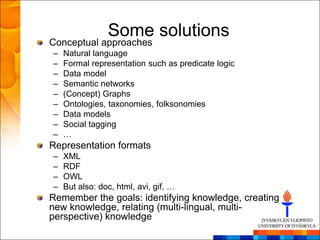 Some solutions
Conceptual approaches
–   Natural language
–   Formal representation such as predicate logic
–   Data model
–   Semantic networks
–   (Concept) Graphs
–   Ontologies, taxonomies, folksonomies
–   Data models
–   Social tagging
–   …
Representation formats
–   XML
–   RDF
–   OWL
–   But also: doc, html, avi, gif, …
Remember the goals: identifying knowledge, creating
new knowledge, relating (multi-lingual, multi-
perspective) knowledge
 