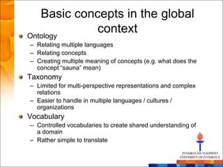 Basic concepts in the global
Ontology
             context
– Relating multiple languages
– Relating concepts
– Creating multiple meaning of concepts (e.g. what does the
  concept ―sauna‖ mean)
Taxonomy
– Limited for multi-perspective representations and complex
  relations
– Easier to handle in multiple languages / cultures /
  organizations
Vocabulary
– Controlled vocabularies to create shared understanding of
  a domain
– Rather simple to translate
 