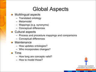 Global Aspects
Multilingual aspects
–   Translated ontology
–   Metamodel
–   Mappings (e.g. synonyms)
–   Conceptual differences
Cultural aspects
– Process and procedure mappings and comparisons
– Conceptual differences
Maintenance
– How updates ontologies?
– Who incorporates changes?
Time
– How long are concepts valid?
– How to model those?
 