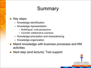 Summary
Key steps
– Knowledge identification
– Knowledge representation
   • Multilingual, multi-perspective
   • Consider collaborative practices
– Knowledge priorization and characterizing
– Knowledge organization
Match knowledge with business processes and KM
activities
Next step (and lecture): Tool support
 