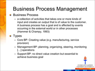 Business Process Management
Business Process
– a collection of activities that takes one or more kinds of
  input and creates an output that is of value to the customer.
  A business process has a goal and is affected by events
  occurring in the external world or in other processes
  (Hammer & Champy, 1993)
Types
– Core BP: Creating value (e.g. manufacturing, service
  provision)
– Management BP: planning, organizing, steering, monitoring
  […] operations
– Support BP: no direct value creation but essential to
  achieve business goal
 