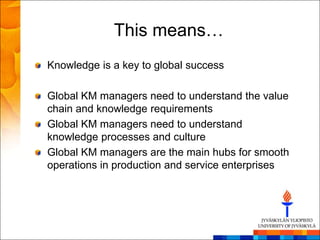 This means…
Knowledge is a key to global success

Global KM managers need to understand the value
chain and knowledge requirements
Global KM managers need to understand
knowledge processes and culture
Global KM managers are the main hubs for smooth
operations in production and service enterprises
 