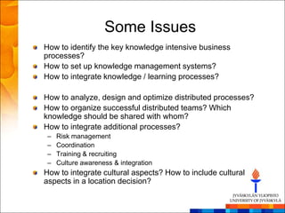 Some Issues
How to identify the key knowledge intensive business
processes?
How to set up knowledge management systems?
How to integrate knowledge / learning processes?

How to analyze, design and optimize distributed processes?
How to organize successful distributed teams? Which
knowledge should be shared with whom?
How to integrate additional processes?
 –   Risk management
 –   Coordination
 –   Training & recruiting
 –   Culture awareness & integration
How to integrate cultural aspects? How to include cultural
aspects in a location decision?
 
