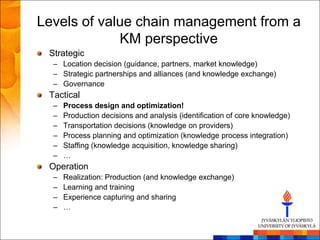 Levels of value chain management from a
             KM perspective
 Strategic
  – Location decision (guidance, partners, market knowledge)
  – Strategic partnerships and alliances (and knowledge exchange)
  – Governance
 Tactical
  –   Process design and optimization!
  –   Production decisions and analysis (identification of core knowledge)
  –   Transportation decisions (knowledge on providers)
  –   Process planning and optimization (knowledge process integration)
  –   Staffing (knowledge acquisition, knowledge sharing)
  –   …
 Operation
  –   Realization: Production (and knowledge exchange)
  –   Learning and training
  –   Experience capturing and sharing
  –   …
 