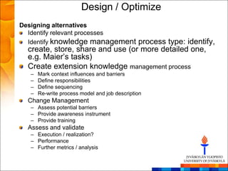 Design / Optimize
Designing alternatives
  Identify relevant processes
  Identify knowledge management   process type: identify,
  create, store, share and use (or more detailed one,
  e.g. Maier‘s tasks)
  Create extension knowledge management process
   –   Mark context influences and barriers
   –   Define responsibilities
   –   Define sequencing
   –   Re-write process model and job description
  Change Management
   – Assess potential barriers
   – Provide awareness instrument
   – Provide training
  Assess and validate
   – Execution / realization?
   – Performance
   – Further metrics / analysis
 