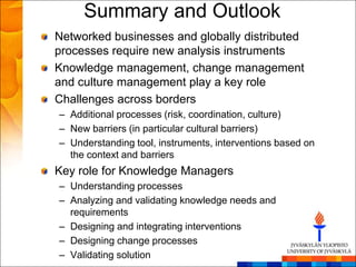 Summary and Outlook
Networked businesses and globally distributed
processes require new analysis instruments
Knowledge management, change management
and culture management play a key role
Challenges across borders
– Additional processes (risk, coordination, culture)
– New barriers (in particular cultural barriers)
– Understanding tool, instruments, interventions based on
  the context and barriers
Key role for Knowledge Managers
– Understanding processes
– Analyzing and validating knowledge needs and
  requirements
– Designing and integrating interventions
– Designing change processes
– Validating solution
 
