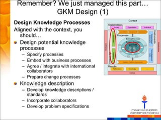 Remember? We just managed this part…
          GKM Design (1)
Design Knowledge Processes
Aligned with the context, you
   should…
   Design potential knowledge
   processes
   – Specify processes
   – Embed with business processes
   – Agree / integrate with international
     collaborators
   – Prepare change processes
  Knowledge description
   – Develop knowledge descriptions /
     standards
   – Incorporate collaborators
   – Develop problem specifications
 