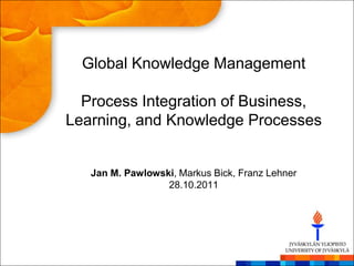 Global Knowledge Management

  Process Integration of Business,
Learning, and Knowledge Processes


   Jan M. Pawlowski, Markus Bick, Franz Lehner
                  28.10.2011
 
