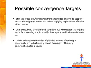 Possible convergence targets
• Shift the focus of KM initiatives from knowledge sharing to support
  actual learning from others and actual applying experiences of those
  other people

• Change working environments to encourage knowledge sharing and
  workplace learning and to provide time, space and instruments to do
  so

• Use of existing communities of practice instead of forming a
  community around a learning event. Promotion of learning
  communities after a course
 