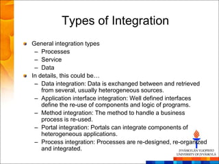 Types of Integration
General integration types
 – Processes
 – Service
 – Data
In details, this could be…
 – Data integration: Data is exchanged between and retrieved
    from several, usually heterogeneous sources.
 – Application interface integration: Well defined interfaces
    define the re-use of components and logic of programs.
 – Method integration: The method to handle a business
    process is re-used.
 – Portal integration: Portals can integrate components of
    heterogeneous applications.
 – Process integration: Processes are re-designed, re-organized
    and integrated.
 