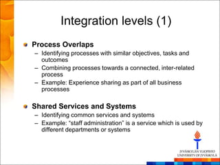 Integration levels (1)
Process Overlaps
– Identifying processes with similar objectives, tasks and
  outcomes
– Combining processes towards a connected, inter-related
  process
– Example: Experience sharing as part of all business
  processes

Shared Services and Systems
– Identifying common services and systems
– Example: ―staff administration‖ is a service which is used by
  different departments or systems
 