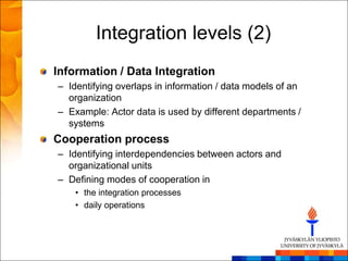 Integration levels (2)
Information / Data Integration
– Identifying overlaps in information / data models of an
  organization
– Example: Actor data is used by different departments /
  systems
Cooperation process
– Identifying interdependencies between actors and
  organizational units
– Defining modes of cooperation in
    • the integration processes
    • daily operations
 