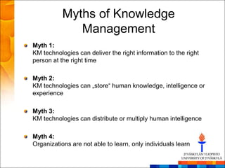 Myths of Knowledge
              Management
Myth 1:
KM technologies can deliver the right information to the right
person at the right time

Myth 2:
KM technologies can „store― human knowledge, intelligence or
experience

Myth 3:
KM technologies can distribute or multiply human intelligence

Myth 4:
Organizations are not able to learn, only individuals learn
 