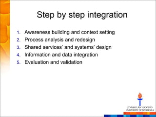 Step by step integration
1. Awareness building and context setting
2. Process analysis and redesign
3. Shared services‘ and systems‘ design
4. Information and data integration
5. Evaluation and validation
 