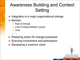 Awareness Building and Context
           Setting
Integration is a major organizational change
Barriers
 –   Fear of change
 –   Loss of responsibilities / power
 –   Time
 –   …
Preparing actors for change processes
Ensuring involvement and participation
Developing a common vision
 