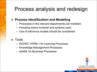 Process analysis and redesign
Process Identification and Modeling
– Processes in the relevant departments are modeled
– Including actors involved and systems used
– Use of reference models should be considered


Tools
– ISO/IEC 19796-1 for Learning Processes
– Knowledge Management Processes
– ebXML for Business Processes
 