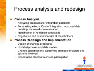 Process analysis and redesign
Process Analysis
– Analyzing processes for integration potentials
– Forecasting effects: Cost of integration, improved data
  handling, improved communication, …
– Identification of re-design candidates
– Negotiation and evaluation with all stakeholders
Process Redesign and Implementation
– Design of changed processes
– Updated process and data models
– Change Specifications: Specifying changes for actors and
  systems involved
– Cooperation process to ensure participation
 