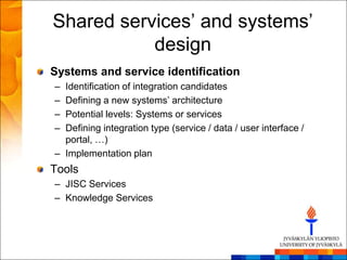 Shared services‘ and systems‘
           design
Systems and service identification
– Identification of integration candidates
– Defining a new systems‘ architecture
– Potential levels: Systems or services
– Defining integration type (service / data / user interface /
  portal, …)
– Implementation plan
Tools
– JISC Services
– Knowledge Services
 