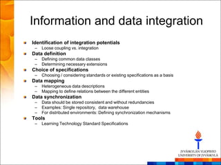 Information and data integration
Identification of integration potentials
 –   Loose coupling vs. integration
Data definition
 –   Defining common data classes
 –   Determining necessary extensions
Choice of specifications
 –   Choosing / considering standards or existing specifications as a basis
Data mapping
 –   Heterogeneous data descriptions
 –   Mapping to define relations between the different entities
Data synchronization
 –   Data should be stored consistent and without redundancies
 –   Examples: Single repository, data warehouse
 –   For distributed environments: Defining synchronization mechanisms
Tools
 –   Learning Technology Standard Specifications
 
