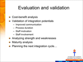 Evaluation and validation
Cost-benefit analysis
Validation of integration potentials
–   Improved communication
–   Process duration
–   Staff motivation
–   Staff involvement
Analyzing strength and weaknesses
Maturity analysis
Planning the next integration cycle…
 